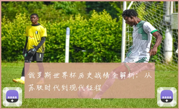 俄罗斯世界杯历史战绩全解析:从苏联时代到现代征程