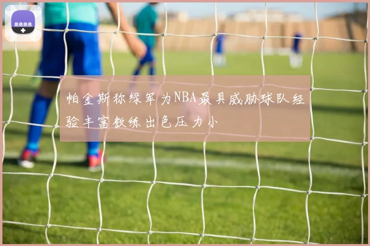 帕金斯称绿军为NBA最具威胁球队经验丰富教练出色压力小