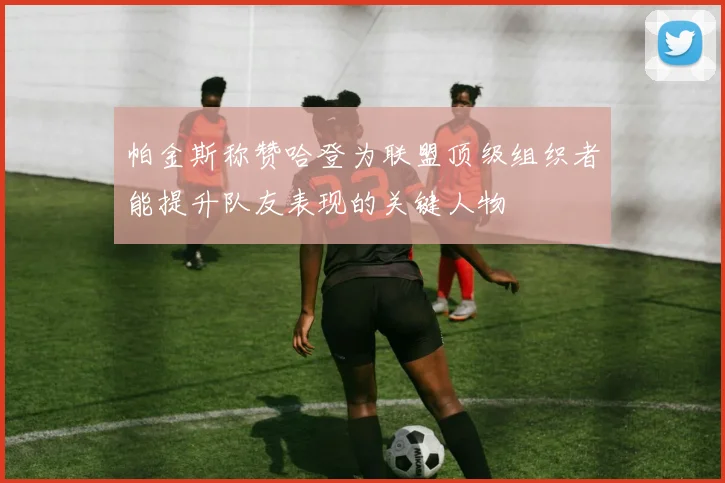 帕金斯称赞哈登为联盟顶级组织者能提升队友表现的关键人物