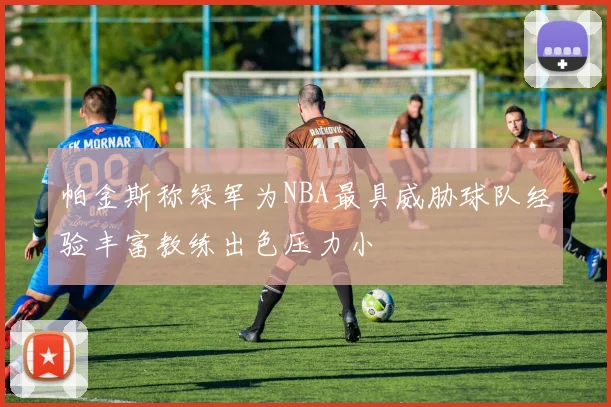 帕金斯称绿军为NBA最具威胁球队经验丰富教练出色压力小