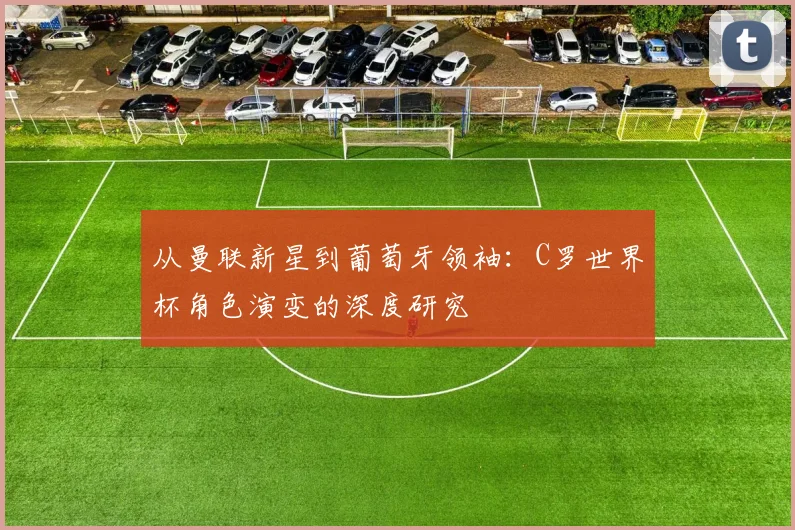 从曼联新星到葡萄牙领袖:C罗世界杯角色演变的深度研究