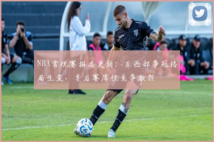 NBA常规赛排名更新:东西部争冠格局生变,季后赛席位竞争激烈
