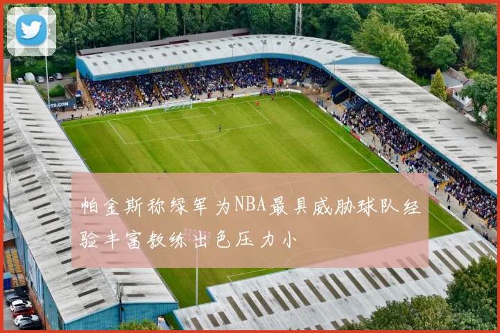 帕金斯称绿军为NBA最具威胁球队经验丰富教练出色压力小