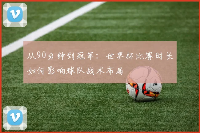 从90分钟到冠军：世界杯比赛时长如何影响球队战术布局