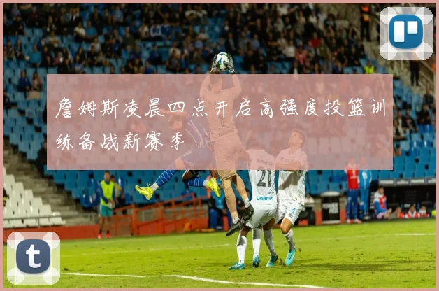 詹姆斯凌晨四点开启高强度投篮训练备战新赛季