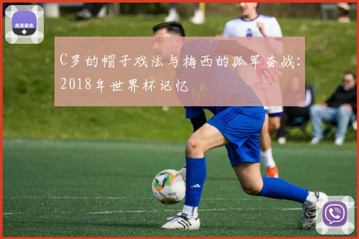 C罗的帽子戏法与梅西的孤军奋战:2018年世界杯记忆