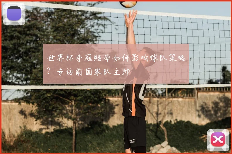世界杯夺冠赔率如何影响球队策略?专访前国家队主帅